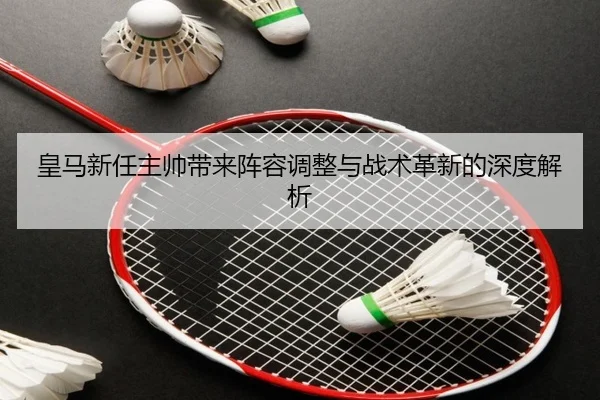皇马新任主帅带来阵容调整与战术革新的深度解析